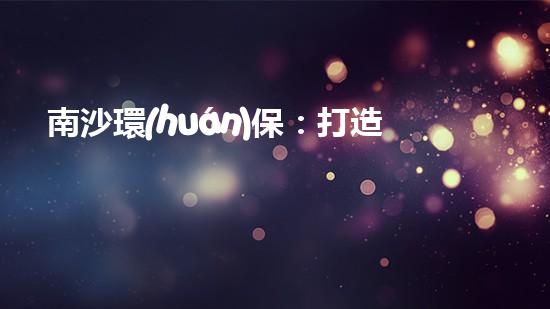 南沙環(huán)保：打造綠色未來，讓城市更美好